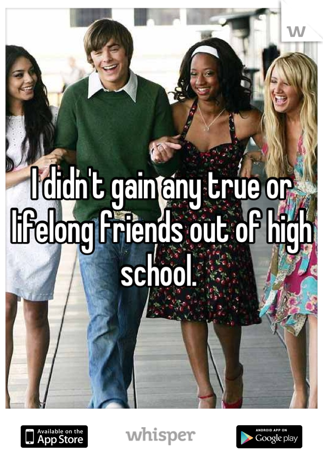I didn't gain any true or lifelong friends out of high school. 