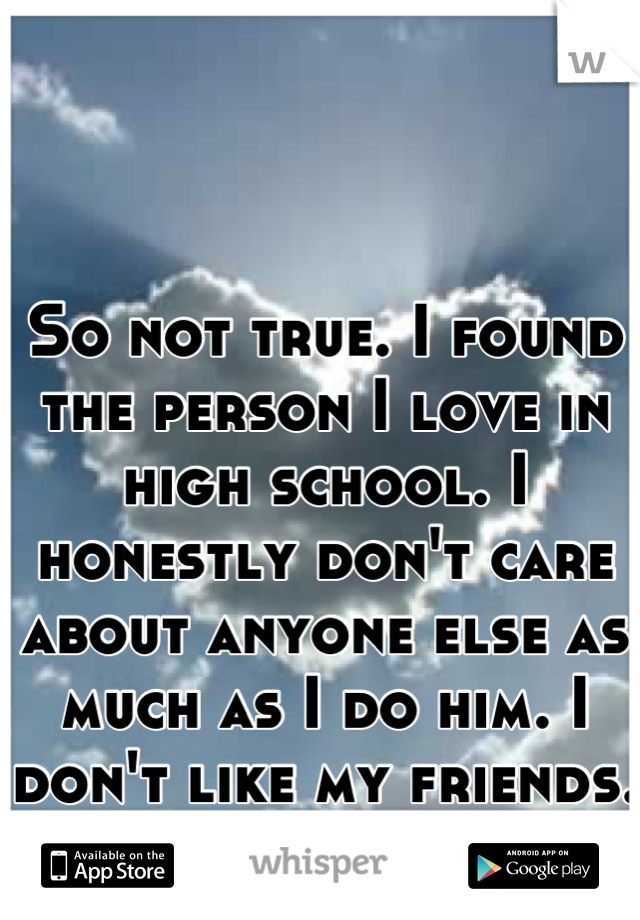 So not true. I found the person I love in high school. I honestly don't care about anyone else as much as I do him. I don't like my friends. 