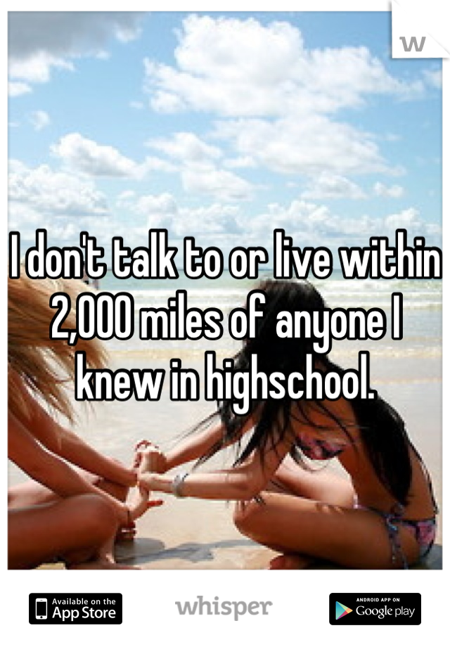I don't talk to or live within 2,000 miles of anyone I knew in highschool.