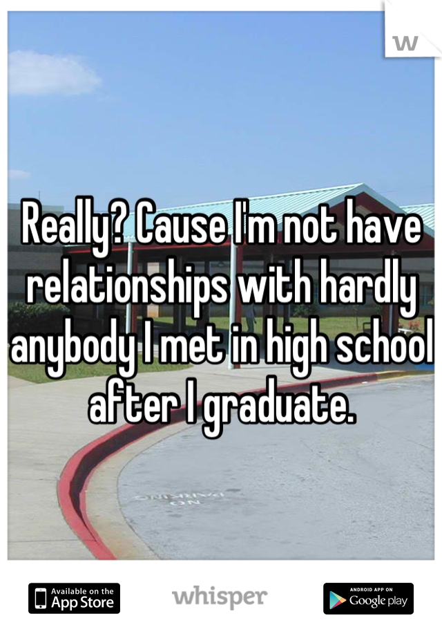 Really? Cause I'm not have relationships with hardly anybody I met in high school after I graduate.