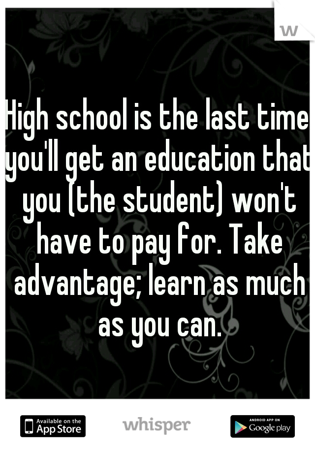 High school is the last time you'll get an education that you (the student) won't have to pay for. Take advantage; learn as much as you can.