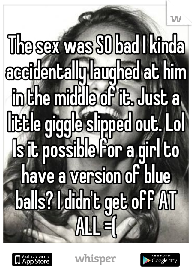 The sex was SO bad I kinda accidentally laughed at him in the middle of it. Just a little giggle slipped out. Lol 
Is it possible for a girl to have a version of blue balls? I didn't get off AT ALL =(