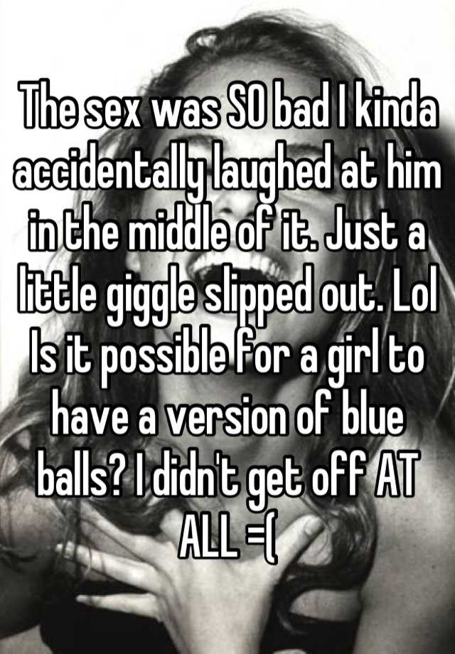 The sex was SO bad I kinda accidentally laughed at him in the middle of it. Just a little giggle slipped out. Lol Is it possible for a girl to have a version of blue balls? I didn
