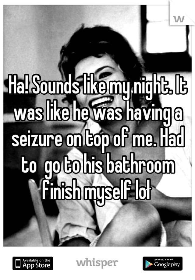 Ha! Sounds like my night. It was like he was having a seizure on top of me. Had to  go to his bathroom finish myself loł 
