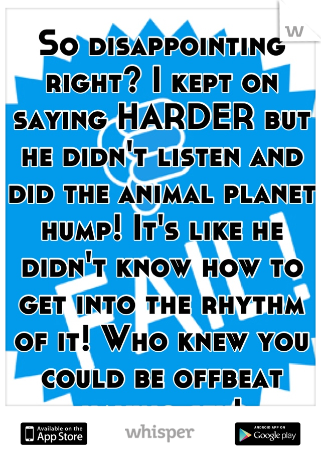 So disappointing right? I kept on saying HARDER but he didn't listen and did the animal planet hump! It's like he didn't know how to get into the rhythm of it! Who knew you could be offbeat having sex!