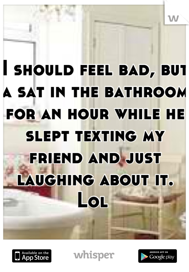 I should feel bad, but a sat in the bathroom for an hour while he slept texting my friend and just laughing about it. Lol 