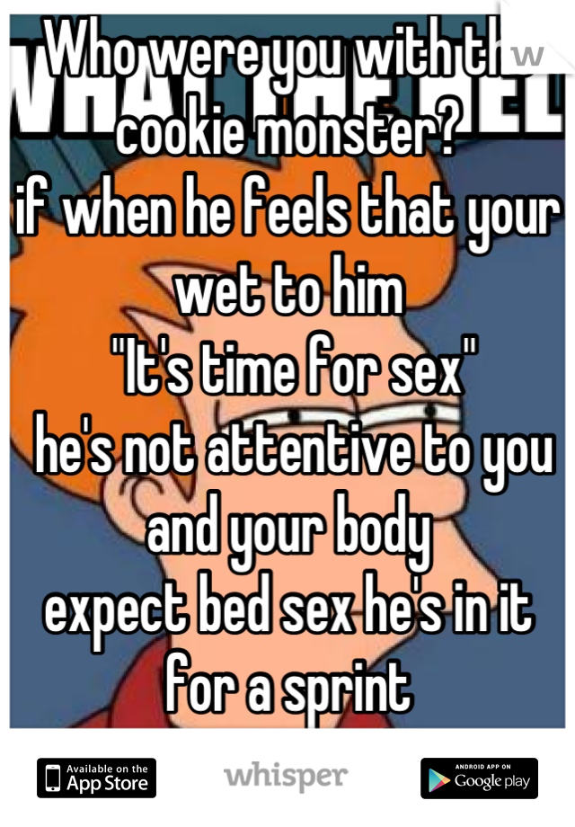 Who were you with the cookie monster?
if when he feels that your wet to him
 "It's time for sex"
 he's not attentive to you and your body
expect bed sex he's in it for a sprint
 not a marathon