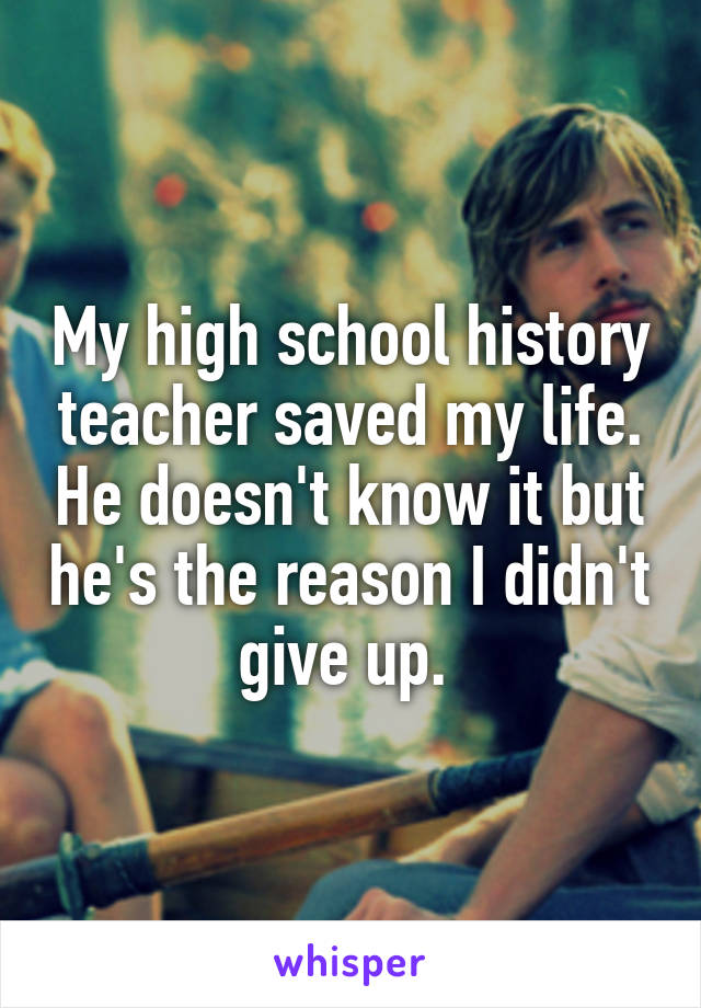 My high school history teacher saved my life. He doesn't know it but he's the reason I didn't give up. 