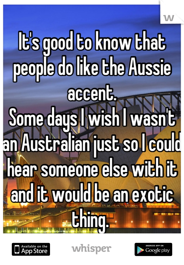 It's good to know that people do like the Aussie accent. 
Some days I wish I wasn't an Australian just so I could hear someone else with it and it would be an exotic thing. 