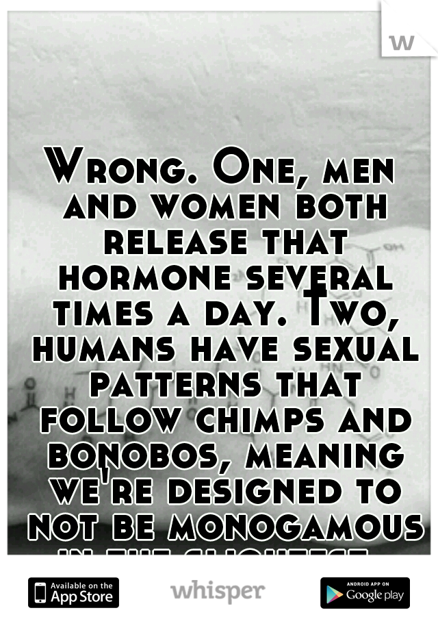 Wrong. One, men and women both release that hormone several times a day. Two, humans have sexual patterns that follow chimps and bonobos, meaning we're designed to not be monogamous in the slightest. 