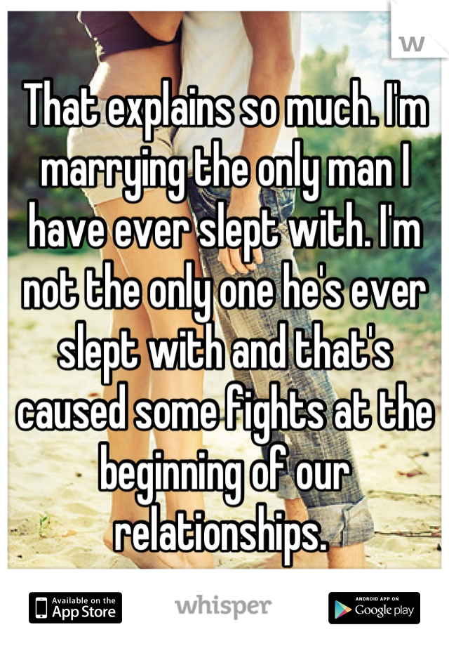 That explains so much. I'm marrying the only man I have ever slept with. I'm not the only one he's ever slept with and that's caused some fights at the beginning of our relationships. 