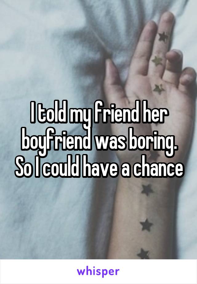I told my friend her boyfriend was boring. So I could have a chance