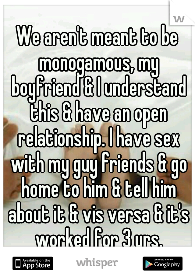 We aren't meant to be monogamous, my boyfriend & I understand this & have an open relationship. I have sex with my guy friends & go home to him & tell him about it & vis versa & it's worked for 3 yrs.