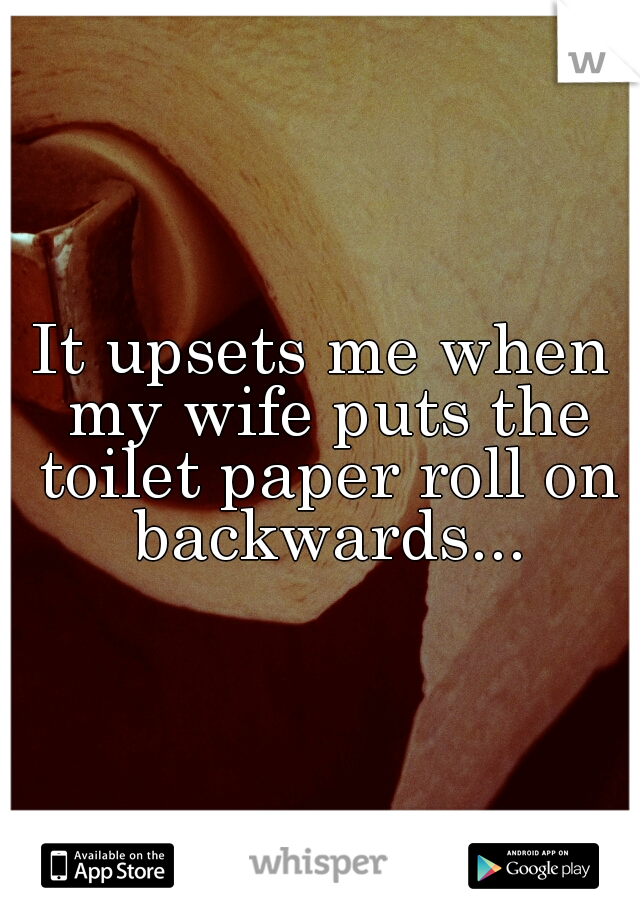 It upsets me when my wife puts the toilet paper roll on backwards...