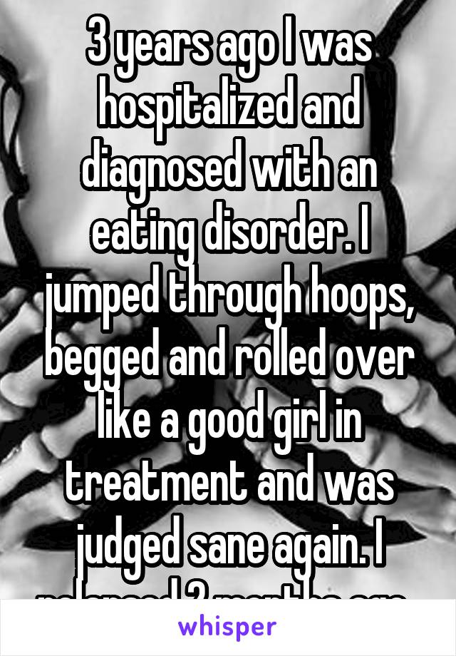 3 years ago I was hospitalized and diagnosed with an eating disorder. I jumped through hoops, begged and rolled over like a good girl in treatment and was judged sane again. I relapsed 2 months ago. 