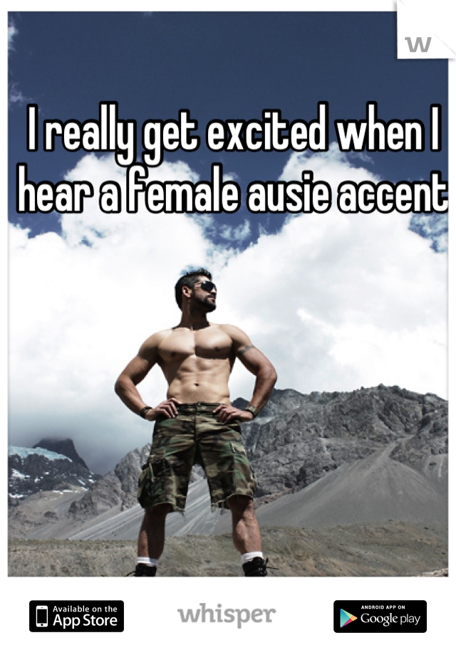 I really get excited when I hear a female ausie accent