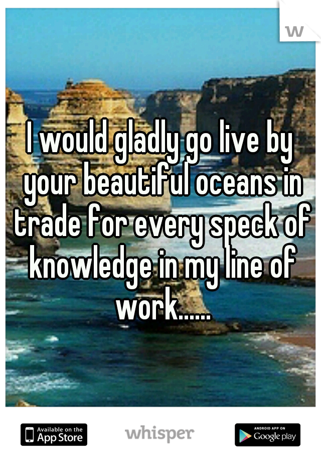 I would gladly go live by your beautiful oceans in trade for every speck of knowledge in my line of work......