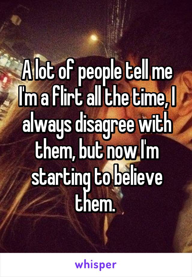 A lot of people tell me I'm a flirt all the time, I always disagree with them, but now I'm starting to believe them. 
