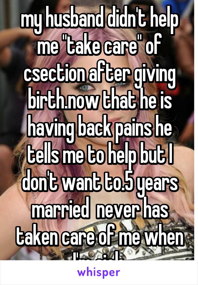 my husband didn't help me "take care" of csection after giving birth.now that he is having back pains he tells me to help but I don't want to.5 years married  never has taken care of me when I'm sick 