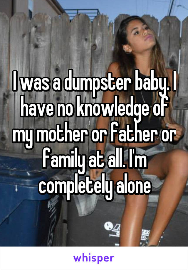 I was a dumpster baby. I have no knowledge of my mother or father or family at all. I'm completely alone