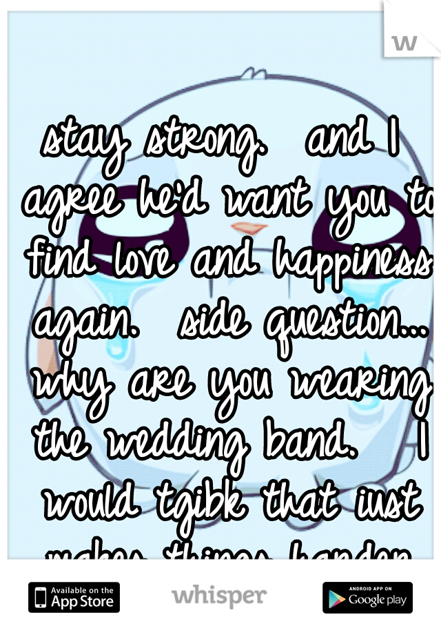 stay strong.  and I agree he'd want you to find love and happiness again. 

side question... why are you wearing the wedding band.   I would tgibk that iust makes things harder and more complicated...