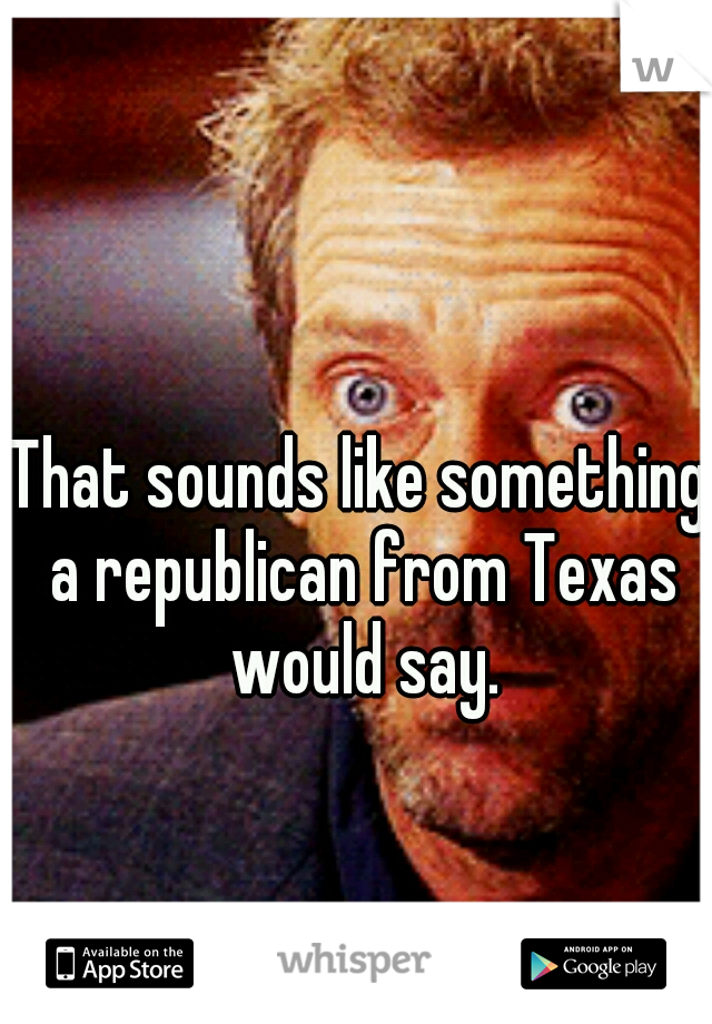 That sounds like something a republican from Texas would say.