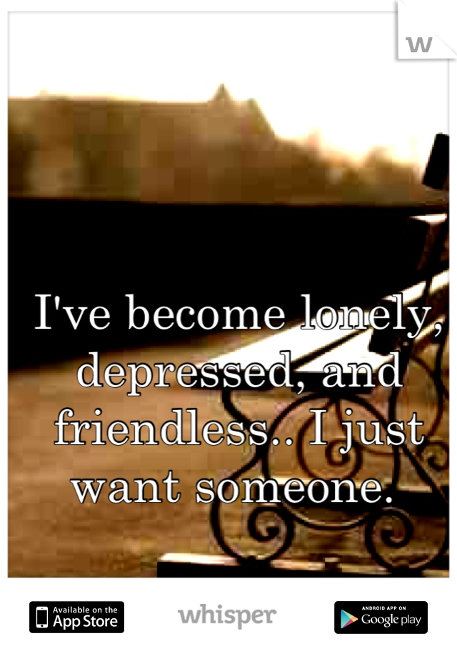 I've become lonely, depressed, and friendless.. I just want someone. 