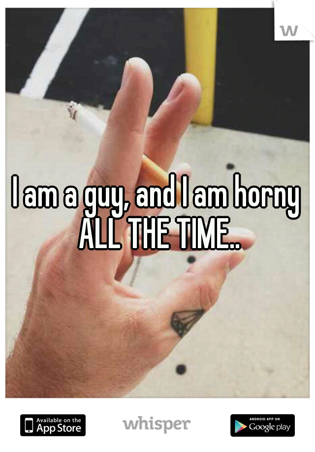 I am a guy, and I am horny ALL THE TIME..