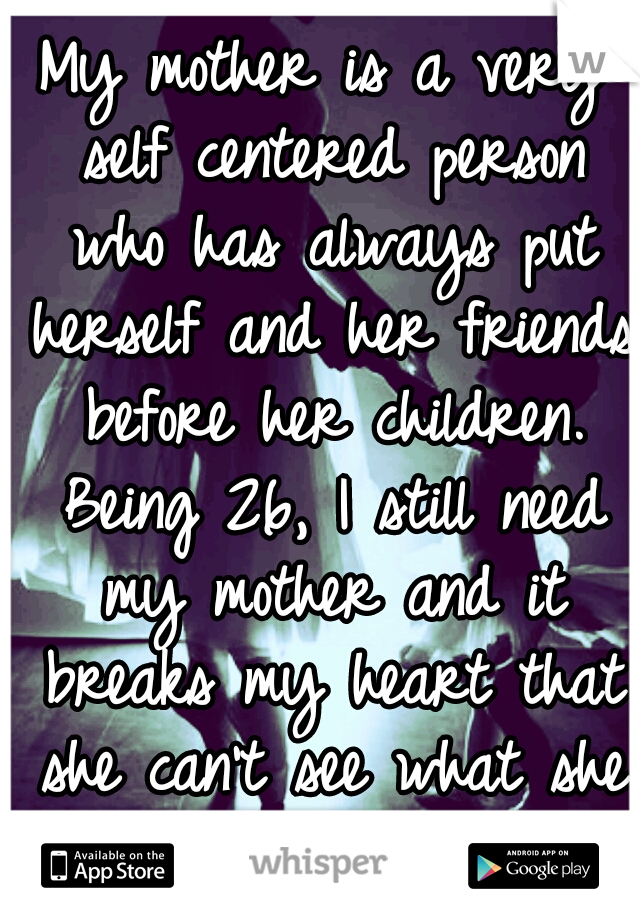 My mother is a very self centered person who has always put herself and her friends before her children. Being 26, I still need my mother and it breaks my heart that she can't see what she does to us.