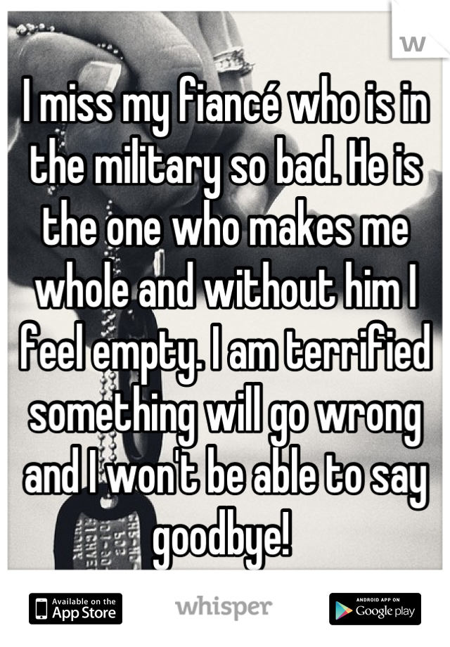I miss my fiancé who is in the military so bad. He is the one who makes me whole and without him I feel empty. I am terrified something will go wrong and I won't be able to say goodbye! 