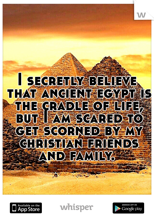 I secretly believe that ancient egypt is the cradle of life, but I am scared to get scorned by my christian friends and family. 
