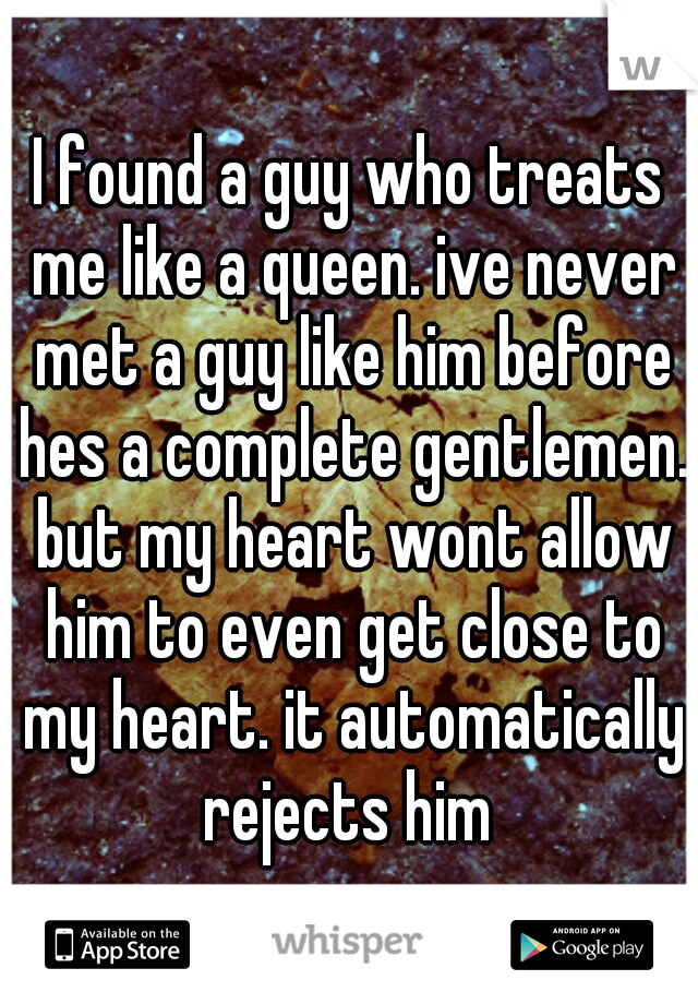 I found a guy who treats me like a queen. ive never met a guy like him before hes a complete gentlemen. but my heart wont allow him to even get close to my heart. it automatically rejects him 