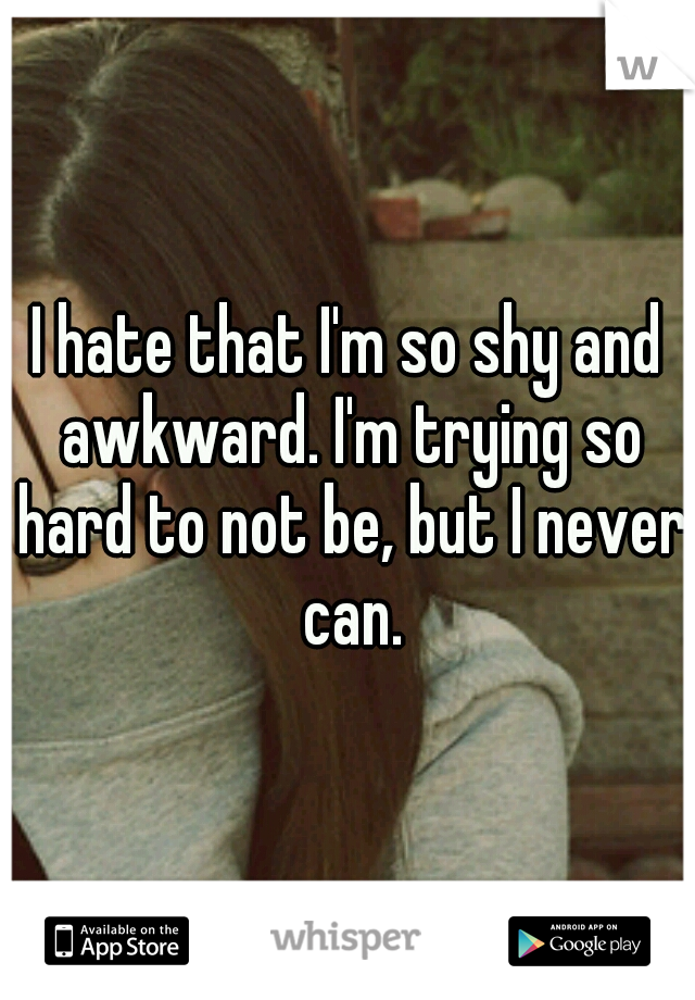 I hate that I'm so shy and awkward. I'm trying so hard to not be, but I never can.