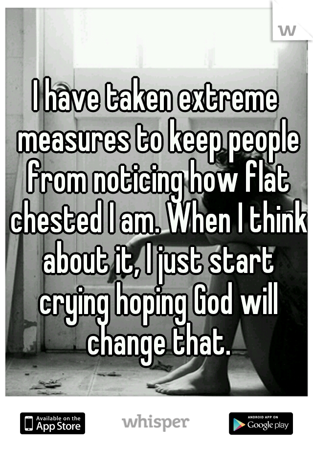 I have taken extreme measures to keep people from noticing how flat chested I am. When I think about it, I just start crying hoping God will change that.