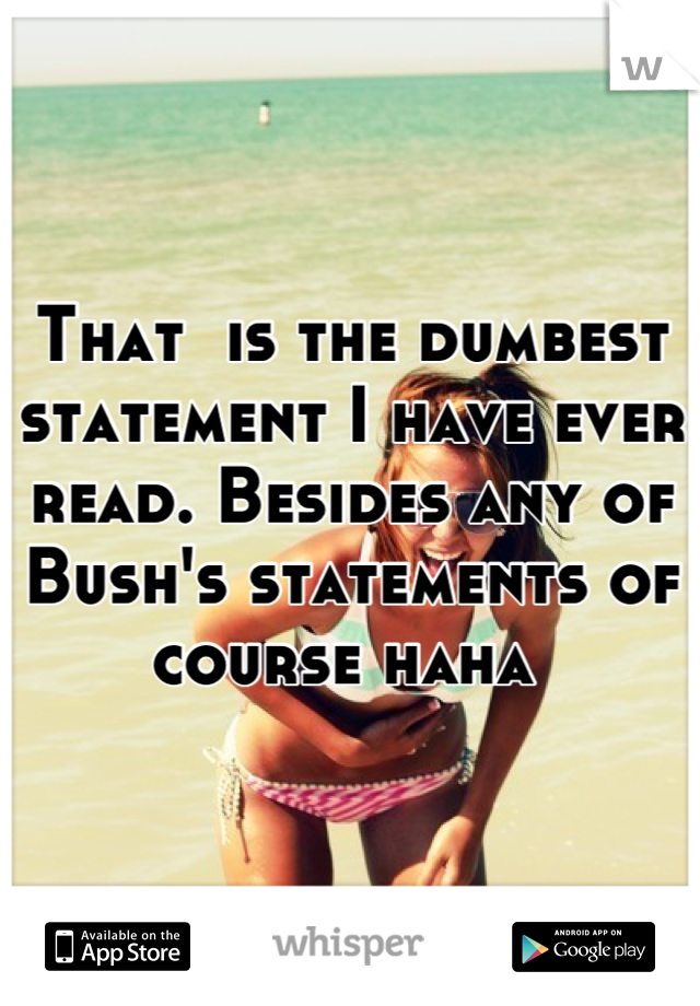 That  is the dumbest statement I have ever read. Besides any of Bush's statements of course haha 