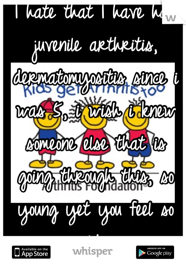 I hate that I have had juvenile arthritis, dermatomyositis since i was 5, i wish i knew someone else that is going through this, so young yet you feel so old 