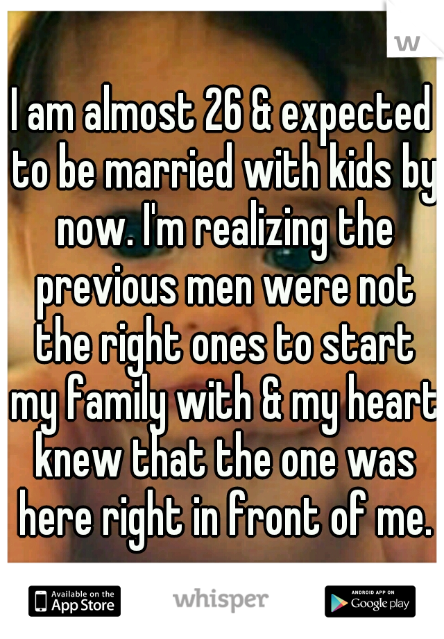 I am almost 26 & expected to be married with kids by now. I'm realizing the previous men were not the right ones to start my family with & my heart knew that the one was here right in front of me.