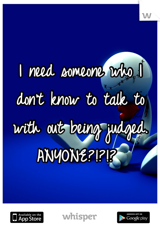 I need someone who I don't know to talk to with out being judged. ANYONE?!?!? 