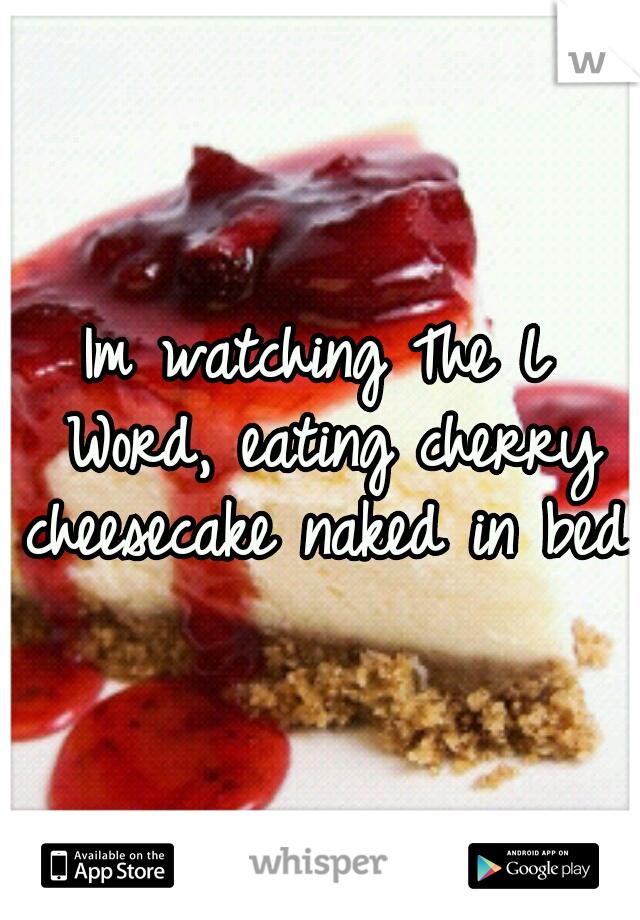 Im watching The L Word, eating cherry cheesecake naked in bed. 