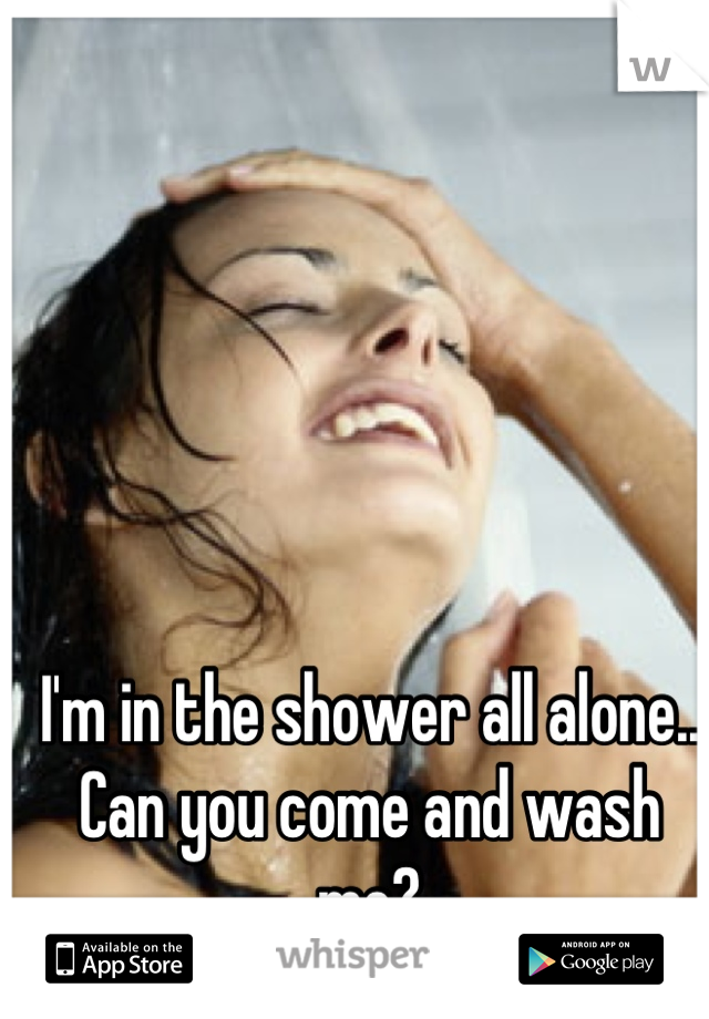  I'm in the shower all alone... Can you come and wash me?
