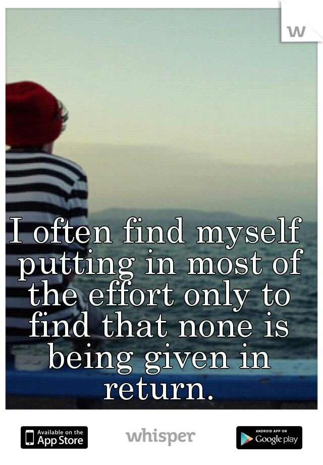 I often find myself putting in most of the effort only to find that none is being given in return.