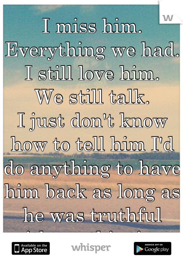 I miss him.
Everything we had.
I still love him. 
We still talk. 
I just don't know how to tell him I'd do anything to have him back as long as he was truthful with me this time.