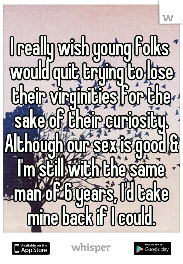 I really wish young folks would quit trying to lose their virginities for the sake of their curiosity. Although our sex is good & I'm still with the same man of 6 years, I'd take mine back if I could.