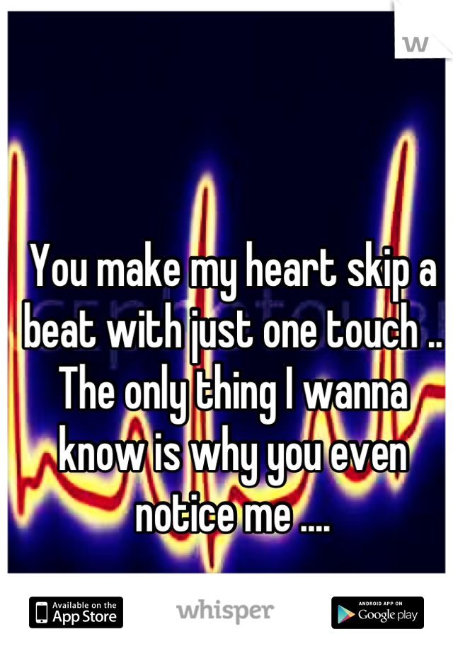 You make my heart skip a beat with just one touch .. The only thing I wanna know is why you even notice me ....