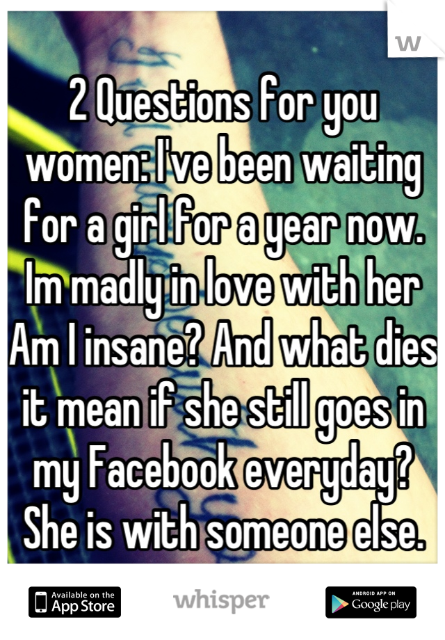 2 Questions for you women: I've been waiting for a girl for a year now. Im madly in love with her Am I insane? And what dies it mean if she still goes in my Facebook everyday? She is with someone else.