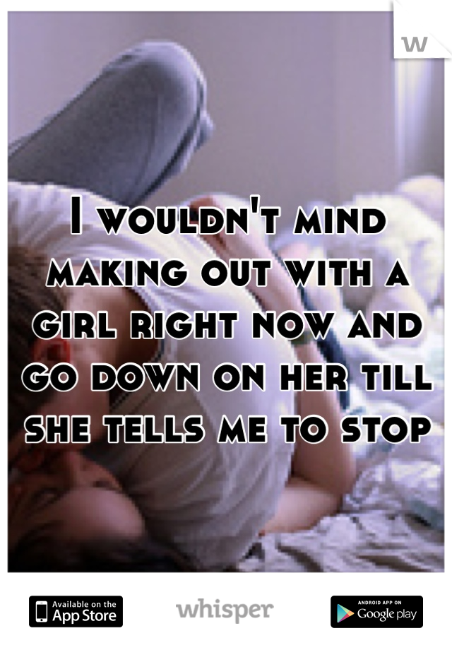 I wouldn't mind making out with a girl right now and go down on her till she tells me to stop