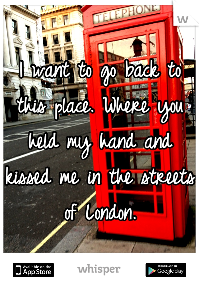 I want to go back to this place. Where you held my hand and kissed me in the streets of London.