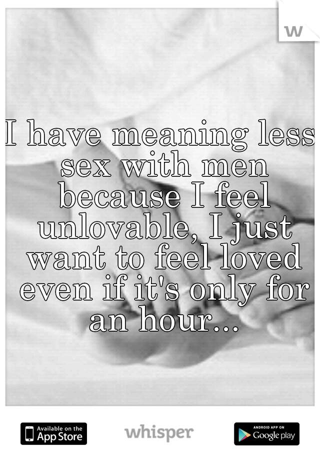 I have meaning less sex with men because I feel unlovable, I just want to feel loved even if it's only for an hour...