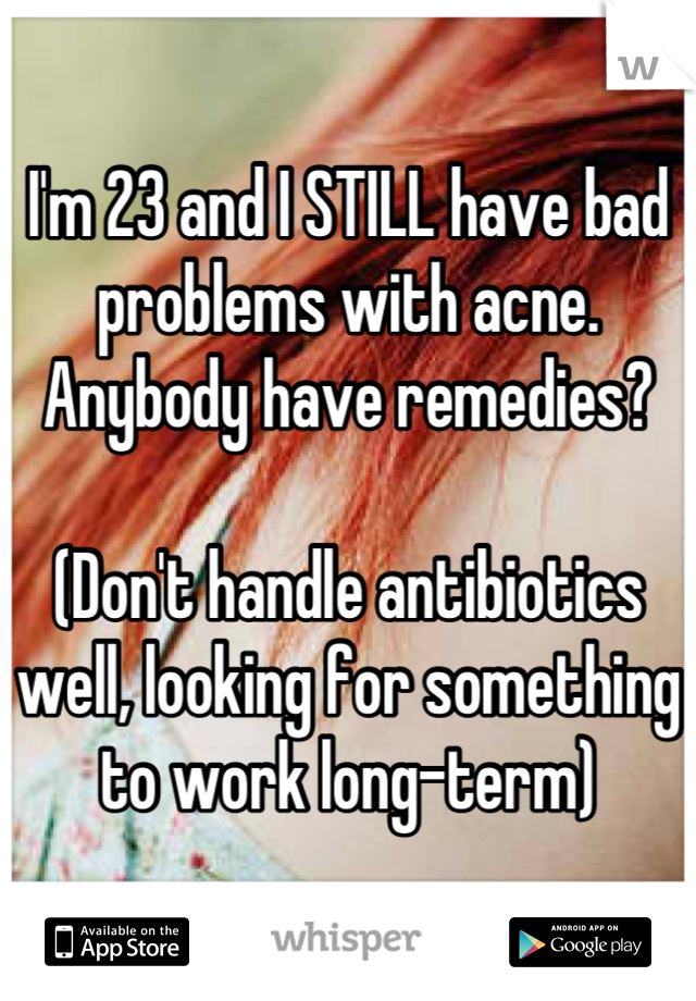 I'm 23 and I STILL have bad problems with acne.  Anybody have remedies?  

(Don't handle antibiotics well, looking for something to work long-term)
