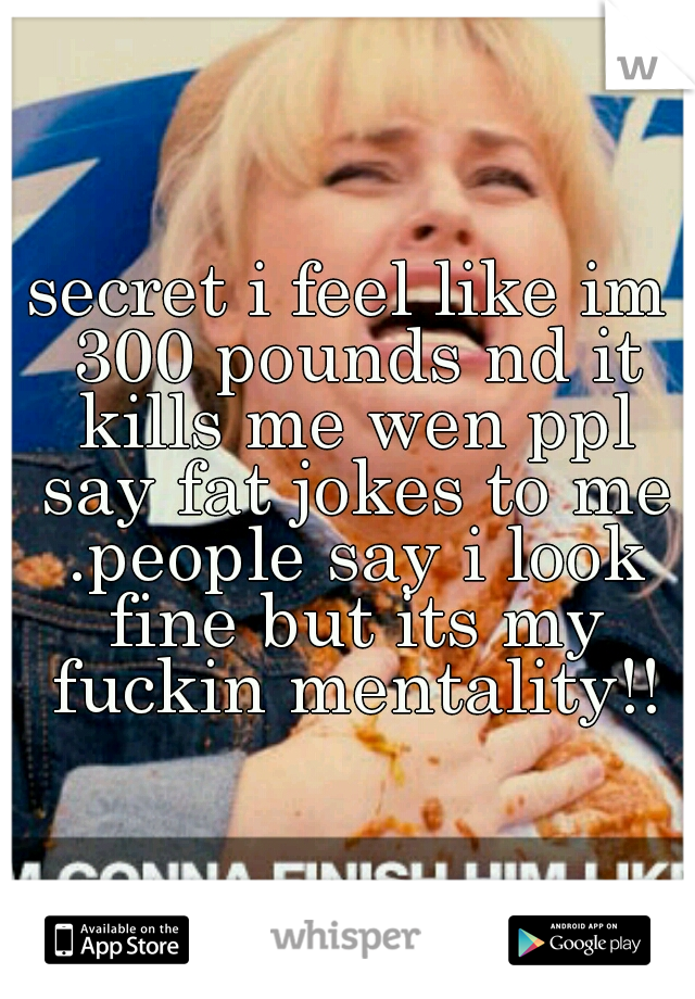 secret i feel like im 300 pounds nd it kills me wen ppl say fat jokes to me .people say i look fine but its my fuckin mentality!!